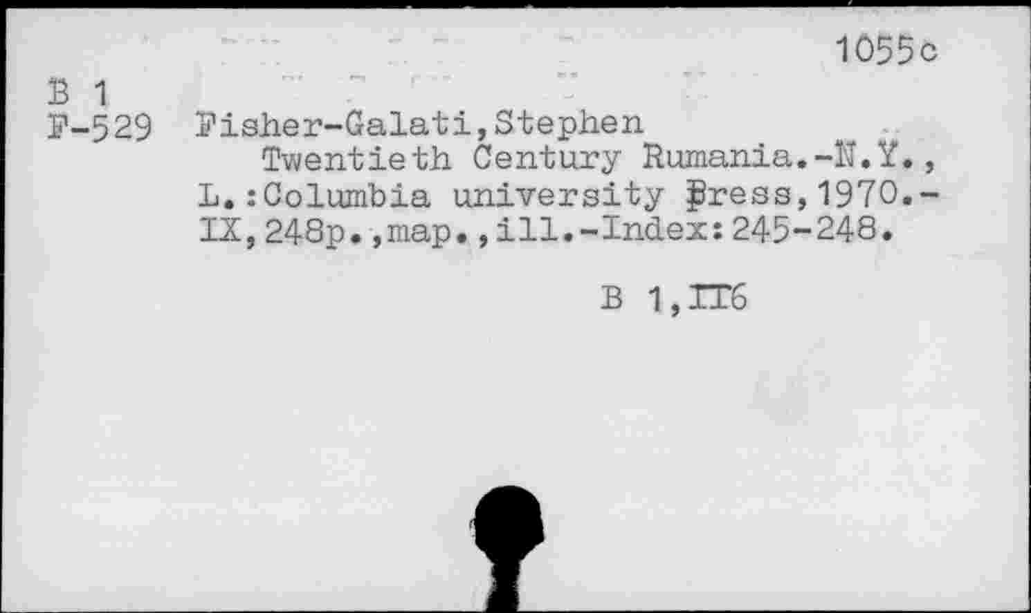 ﻿1055c
B 1
P-529 Pisher-Galati,Stephen
Twentieth Century Rumania.-U.Y., L.zColumbia university jjBress, 1970,-IX,248p.,map.,ill.-Index:245-248.
B 1,IT6